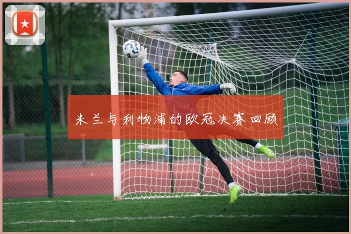 米兰与利物浦的欧冠决赛回顾